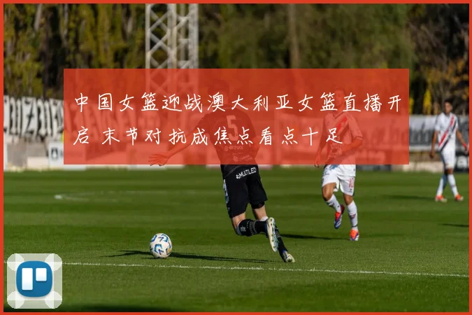 中国女篮迎战澳大利亚女篮直播开启 末节对抗成焦点看点十足