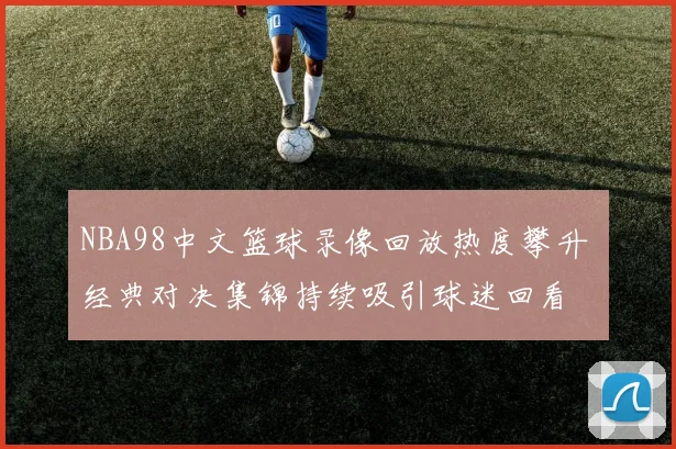NBA98中文篮球录像回放热度攀升 经典对决集锦持续吸引球迷回看