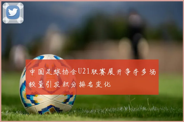 中国足球协会U21联赛展开争夺多场较量引发积分排名变化