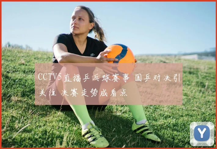 CCTV5直播乒乓球赛事 国乒对决引关注 决赛走势成看点