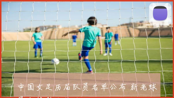 中国女足历届队员名单公布 新老球员交替引发关注