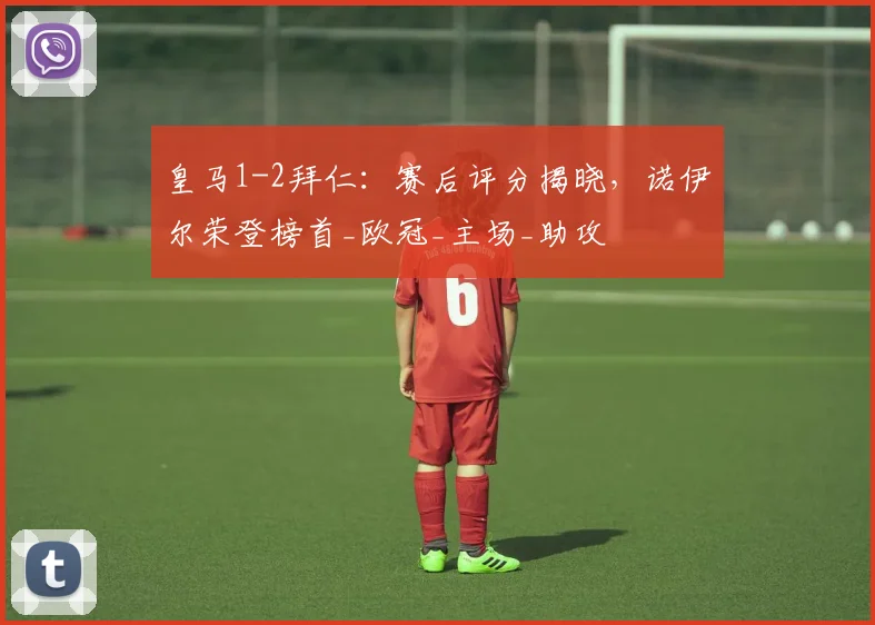 皇马1-2拜仁：赛后评分揭晓，诺伊尔荣登榜首_欧冠_主场_助攻