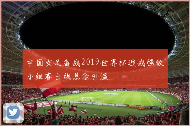 中国女足备战2019世界杯迎战强敌小组赛出线悬念升温