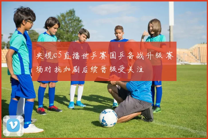 央视c5直播世乒赛国乒备战升级 赛场对抗加剧后续晋级受关注
