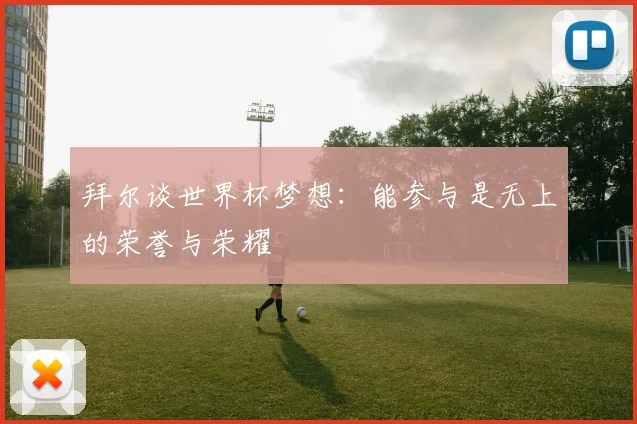 拜尔谈世界杯梦想：能参与是无上的荣誉与荣耀