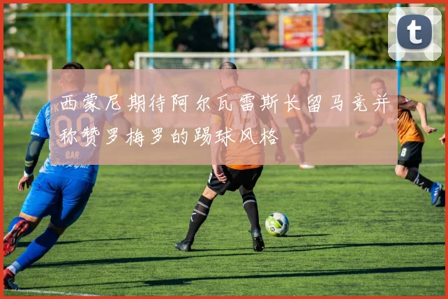 西蒙尼期待阿尔瓦雷斯长留马竞并称赞罗梅罗的踢球风格