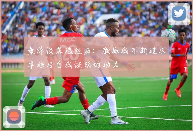 豪泽谈落选经历：激励我不断追求卓越与自我证明的动力