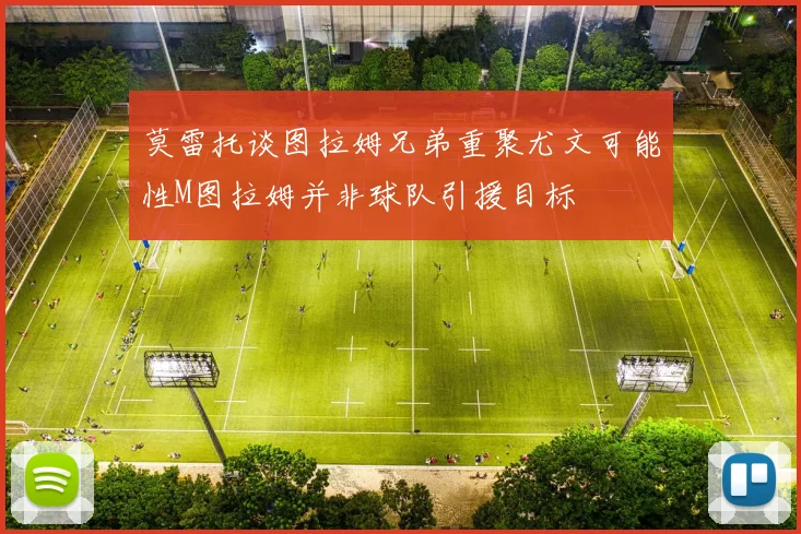 莫雷托谈图拉姆兄弟重聚尤文可能性M图拉姆并非球队引援目标