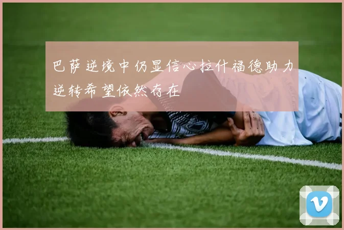 巴萨逆境中仍显信心拉什福德助力逆转希望依然存在