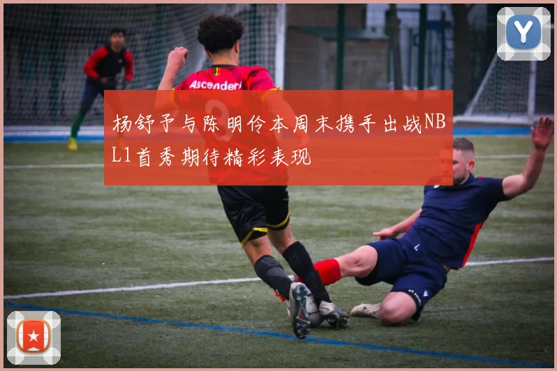 杨舒予与陈明伶本周末携手出战NBL1首秀期待精彩表现