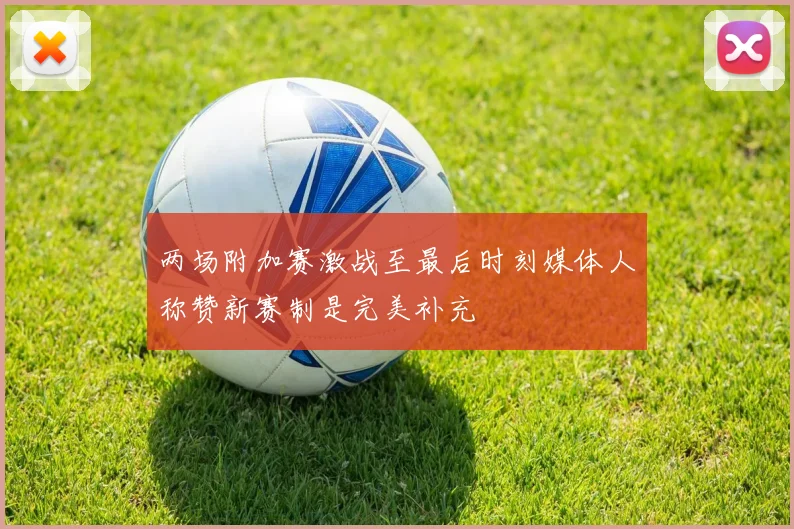 两场附加赛激战至最后时刻媒体人称赞新赛制是完美补充