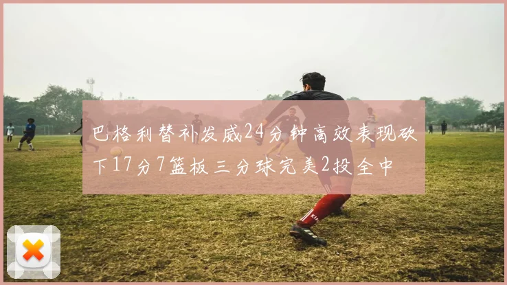 巴格利替补发威24分钟高效表现砍下17分7篮板三分球完美2投全中