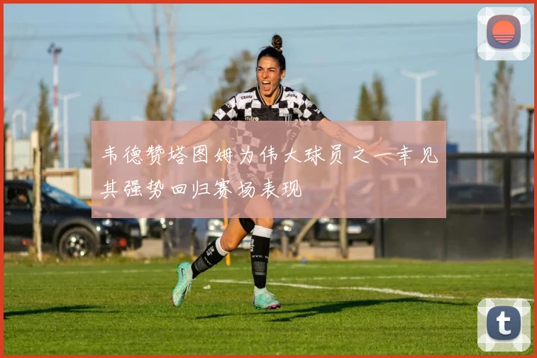 韦德赞塔图姆为伟大球员之一幸见其强势回归赛场表现