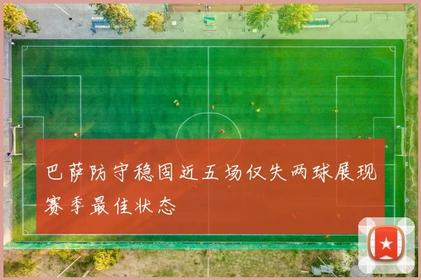 巴萨防守稳固近五场仅失两球展现赛季最佳状态