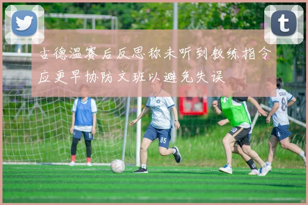 古德温赛后反思称未听到教练指令应更早协防文班以避免失误