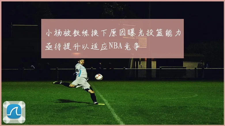 小杨被教练换下原因曝光投篮能力亟待提升以适应NBA竞争