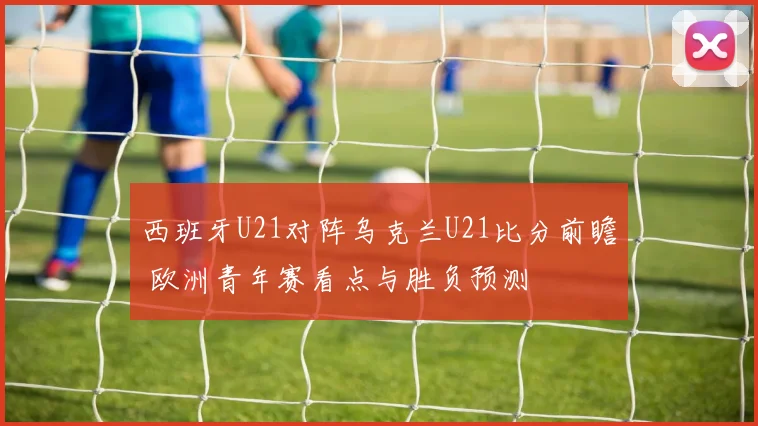 西班牙U21对阵乌克兰U21比分前瞻 欧洲青年赛看点与胜负预测