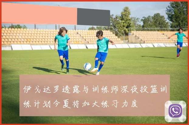 伊戈达罗透露与训练师深夜投篮训练计划今夏将加大练习力度