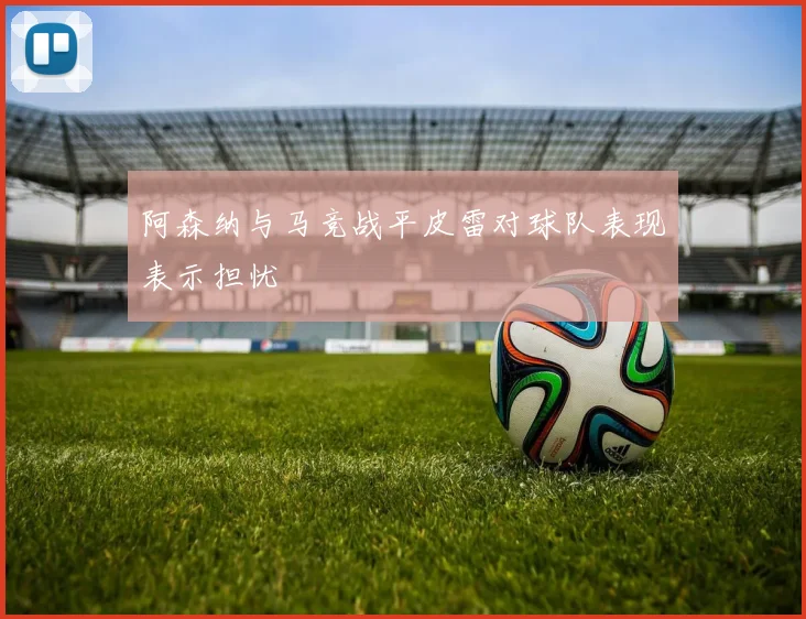 阿森纳与马竞战平皮雷对球队表现表示担忧