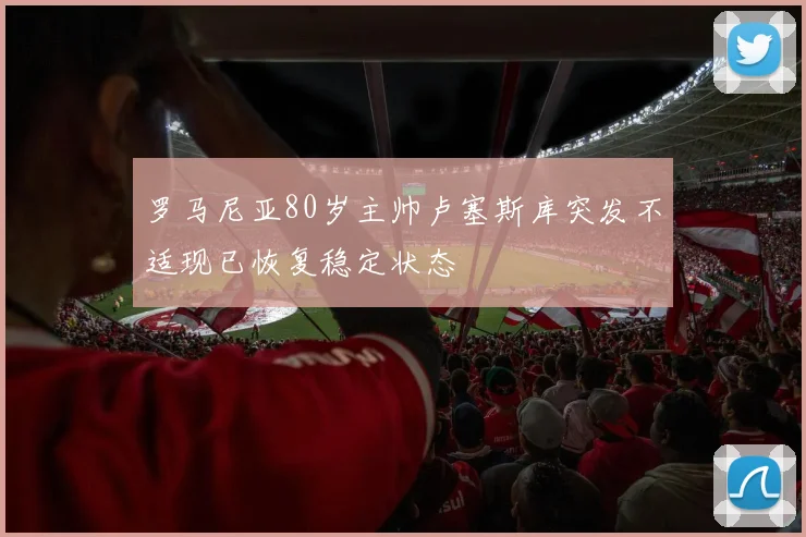 罗马尼亚80岁主帅卢塞斯库突发不适现已恢复稳定状态